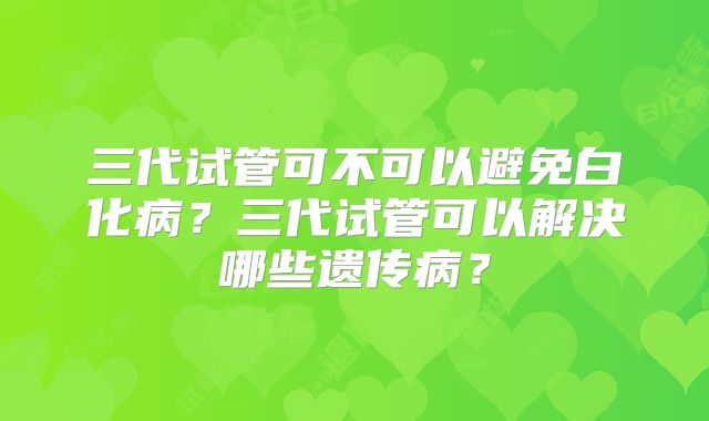 三代试管可不可以避免白化病？三代试管可以解决哪些遗传病？