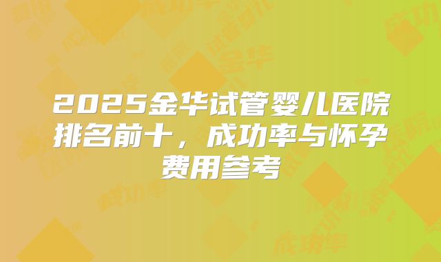 2025金华试管婴儿医院排名前十,成功率与怀孕费用参考