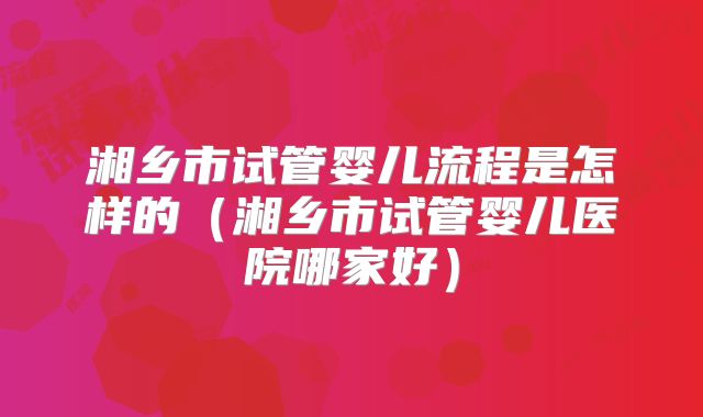 湘乡市试管婴儿流程是怎样的(湘乡市试管婴儿医院哪家好)