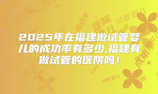 2025年在福建做试管婴儿的成功率有多少,福建有做试管的医院吗！