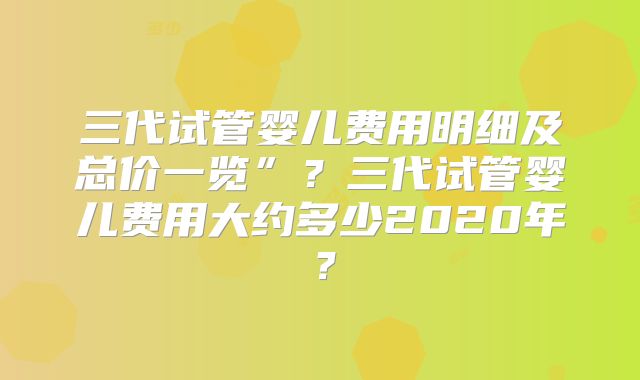三代试管婴儿费用明细及总价一览”？三代试管婴儿费用大约多少2020年？
