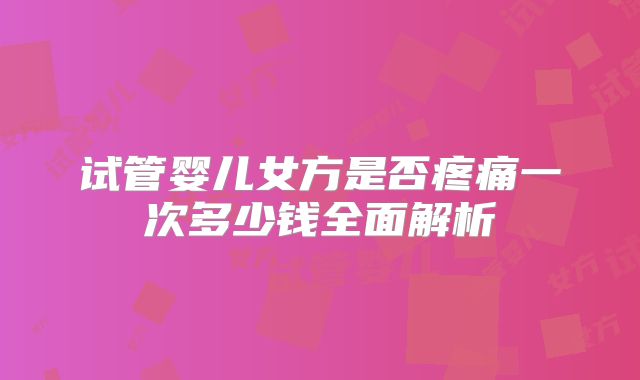 试管婴儿女方是否疼痛一次多少钱全面解析