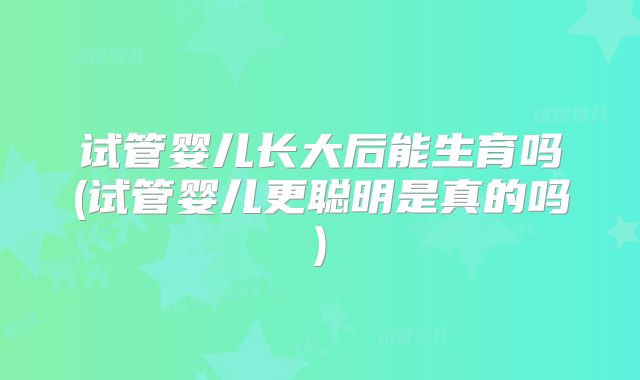 试管婴儿长大后能生育吗(试管婴儿更聪明是真的吗)
