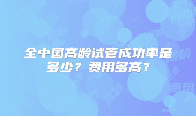 全中国高龄试管成功率是多少？费用多高？