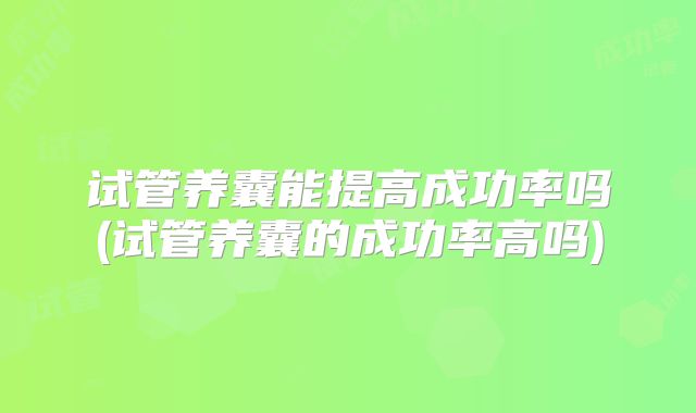 试管养囊能提高成功率吗(试管养囊的成功率高吗)