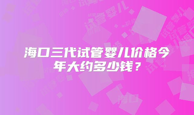 海口三代试管婴儿价格今年大约多少钱?
