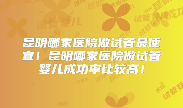昆明哪家医院做试管最便宜！昆明哪家医院做试管婴儿成功率比较高！