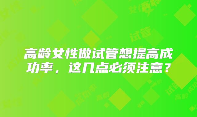 高龄女性做试管想提高成功率，这几点必须注意？