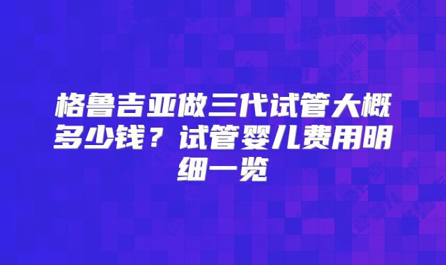 格鲁吉亚做三代试管大概多少钱？试管婴儿费用明细一览