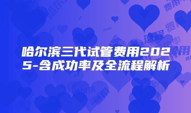 哈尔滨三代试管费用2025-含成功率及全流程解析