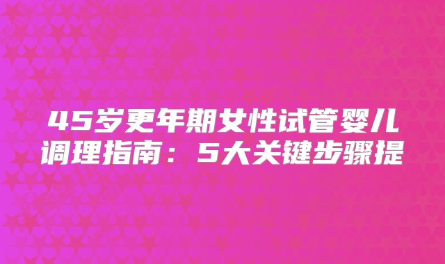 45岁更年期女性试管婴儿调理指南：5大关键步骤提