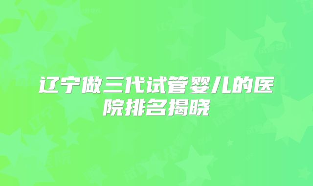辽宁做三代试管婴儿的医院排名揭晓