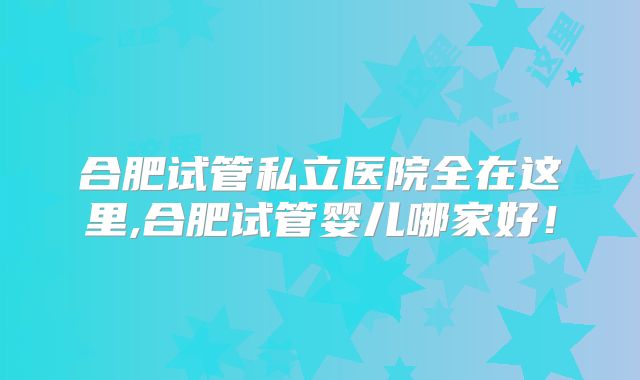 合肥试管私立医院全在这里,合肥试管婴儿哪家好！