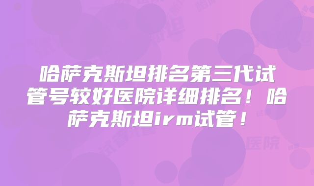 哈萨克斯坦排名第三代试管号较好医院详细排名!哈萨克斯坦irm试管!