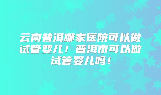 云南普洱哪家医院可以做试管婴儿！普洱市可以做试管婴儿吗！