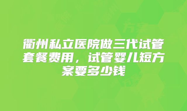 衢州私立医院做三代试管套餐费用，试管婴儿短方案要多少钱