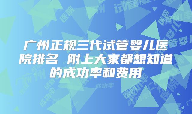广州正规三代试管婴儿医院排名 附上大家都想知道的成功率和费用