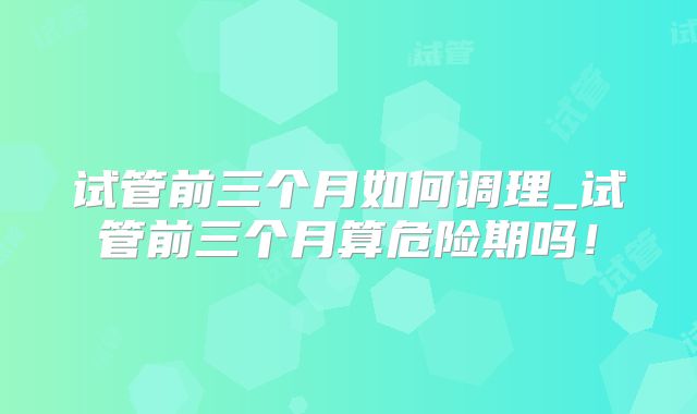 试管前三个月如何调理_试管前三个月算危险期吗！