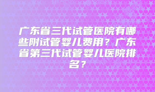 广东省三代试管医院有哪些附试管婴儿费用？广东省第三代试管婴儿医院排名？