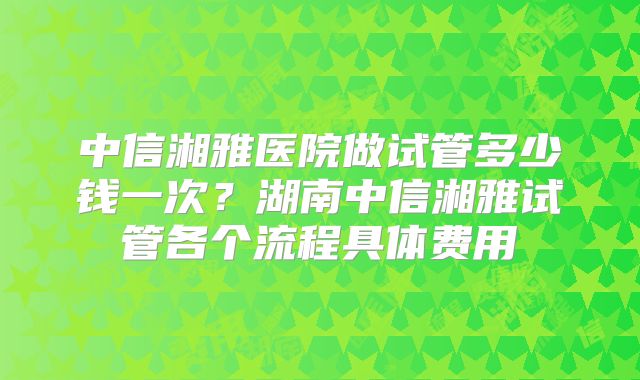 中信湘雅医院做试管多少钱一次？湖南中信湘雅试管各个流程具体费用
