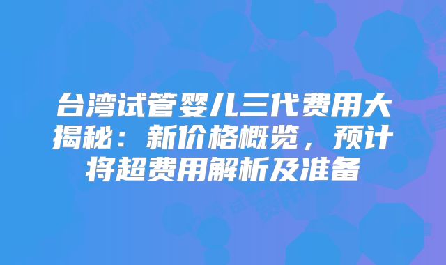 台湾试管婴儿三代费用大揭秘：新价格概览，预计将超费用解析及准备