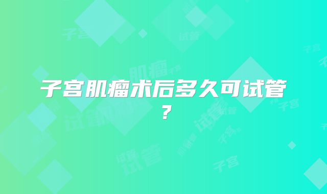 子宫肌瘤术后多久可试管？