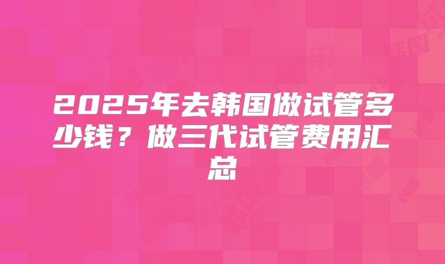 2025年去韩国做试管多少钱？做三代试管费用汇总