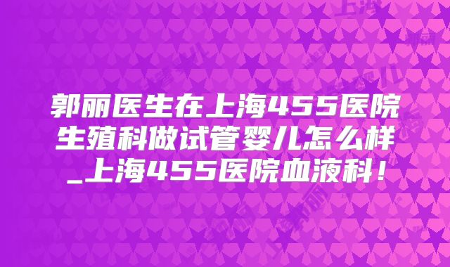 郭丽医生在上海455医院生殖科做试管婴儿怎么样_上海455医院血液科！