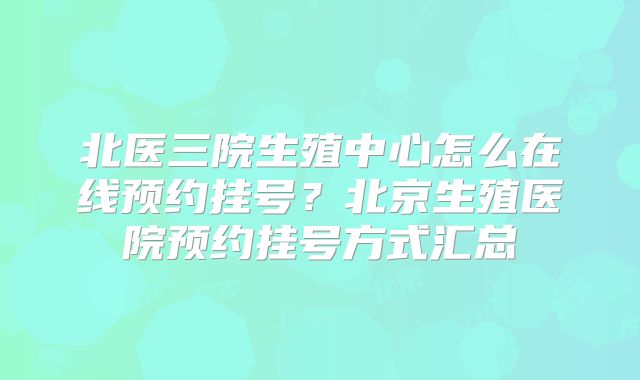 北医三院生殖中心怎么在线预约挂号？北京生殖医院预约挂号方式汇总