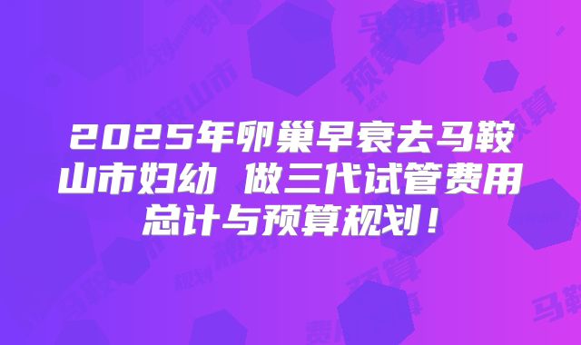 2025年卵巢早衰去马鞍山市妇幼 做三代试管费用总计与预算规划！
