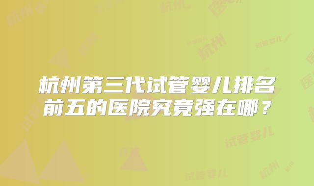 杭州第三代试管婴儿排名前五的医院究竟强在哪？