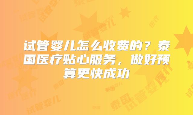 试管婴儿怎么收费的？泰国医疗贴心服务，做好预算更快成功