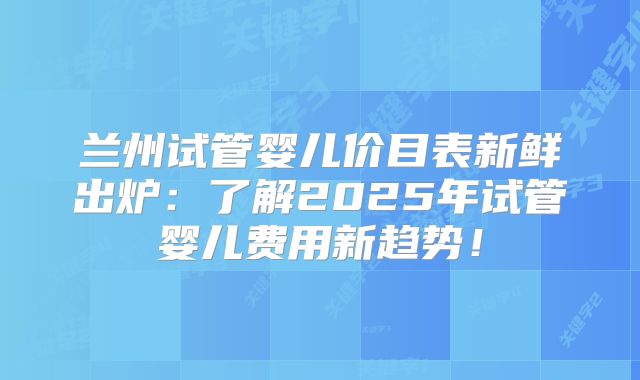 兰州试管婴儿价目表新鲜出炉:了解2025年试管婴儿费用新趋势!