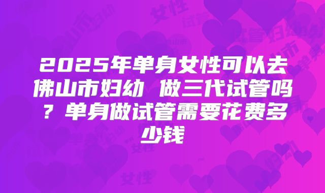 2025年单身女性可以去佛山市妇幼 做三代试管吗?单身做试管需要花费多少钱