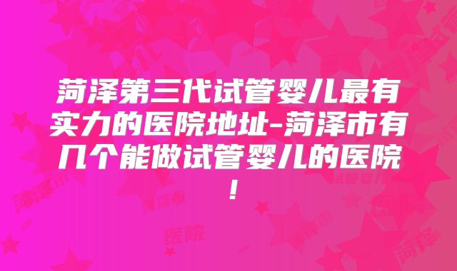 菏泽第三代试管婴儿最有实力的医院地址-菏泽市有几个能做试管婴儿的医院！