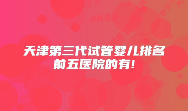 天津第三代试管婴儿排名前五医院的有!