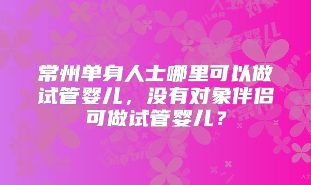常州单身人士哪里可以做试管婴儿，没有对象伴侣可做试管婴儿？