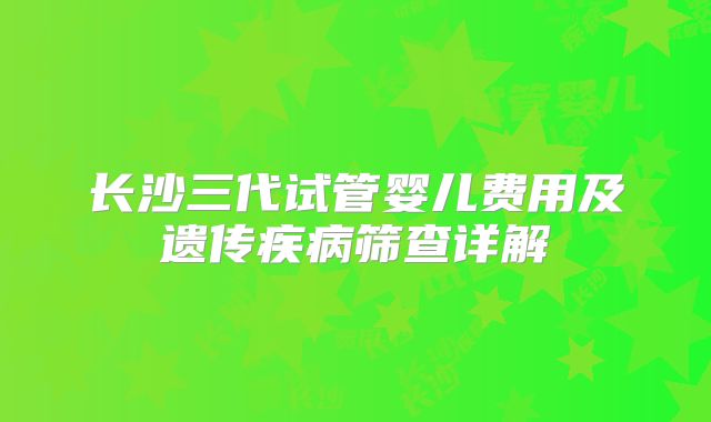 长沙三代试管婴儿费用及遗传疾病筛查详解