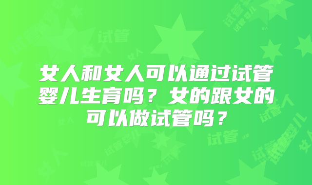 女人和女人可以通过试管婴儿生育吗?女的跟女的可以做试管吗?
