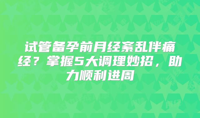 试管备孕前月经紊乱伴痛经？掌握5大调理妙招，助力顺利进周