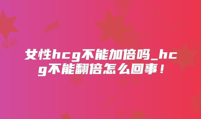女性hcg不能加倍吗_hcg不能翻倍怎么回事！