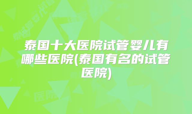 泰国十大医院试管婴儿有哪些医院(泰国有名的试管医院)