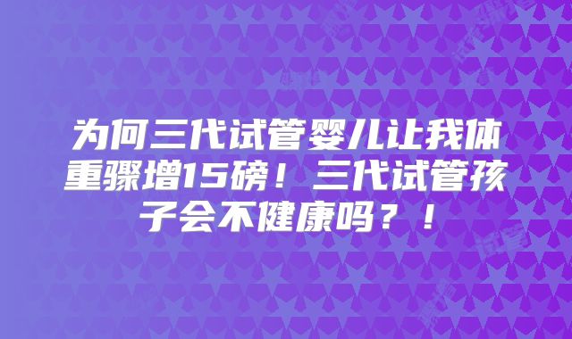 为何三代试管婴儿让我体重骤增15磅！三代试管孩子会不健康吗？！