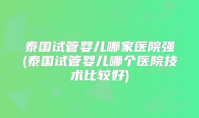 泰国试管婴儿哪家医院强(泰国试管婴儿哪个医院技术比较好)