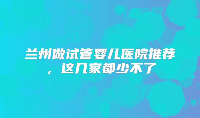 兰州做试管婴儿医院推荐，这几家都少不了