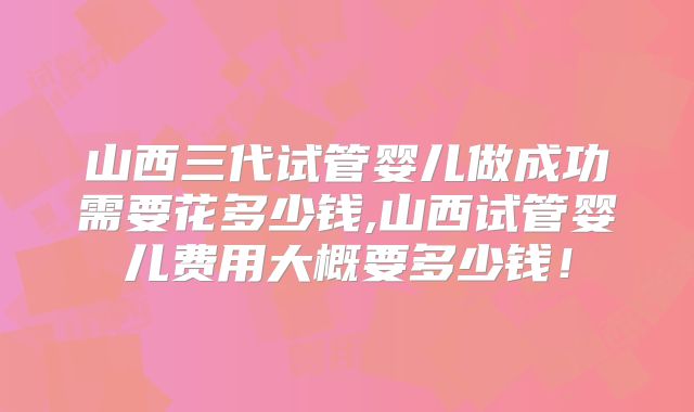 山西三代试管婴儿做成功需要花多少钱,山西试管婴儿费用大概要多少钱！