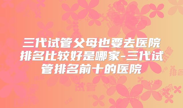 三代试管父母也要去医院排名比较好是哪家-三代试管排名前十的医院