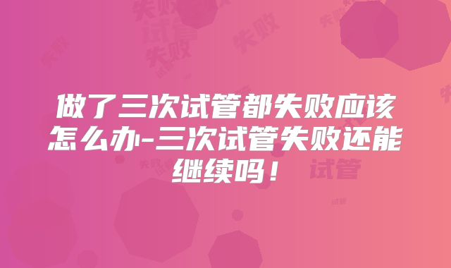 做了三次试管都失败应该怎么办-三次试管失败还能继续吗！