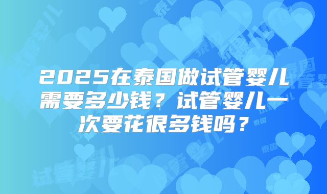2025在泰国做试管婴儿需要多少钱？试管婴儿一次要花很多钱吗？