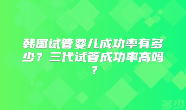 韩国试管婴儿成功率有多少？三代试管成功率高吗？